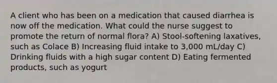 A client who has been on a medication that caused diarrhea is now off the medication. What could the nurse suggest to promote the return of normal flora? A) Stool-softening laxatives, such as Colace B) Increasing fluid intake to 3,000 mL/day C) Drinking fluids with a high sugar content D) Eating fermented products, such as yogurt