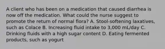 A client who has been on a medication that caused diarrhea is now off the medication. What could the nurse suggest to promote the return of normal flora? A. Stool-softening laxatives, such as Colace B. Increasing fluid intake to 3,000 mL/day C. Drinking fluids with a high sugar content D. Eating fermented products, such as yogurt