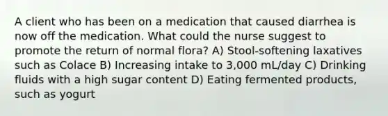 A client who has been on a medication that caused diarrhea is now off the medication. What could the nurse suggest to promote the return of normal flora? A) Stool-softening laxatives such as Colace B) Increasing intake to 3,000 mL/day C) Drinking fluids with a high sugar content D) Eating fermented products, such as yogurt