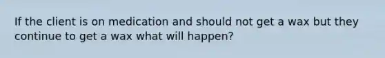 If the client is on medication and should not get a wax but they continue to get a wax what will happen?