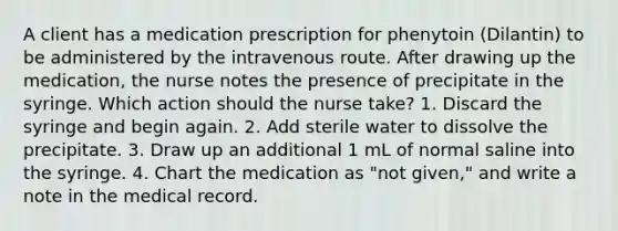 A client has a medication prescription for phenytoin (Dilantin) to be administered by the intravenous route. After drawing up the medication, the nurse notes the presence of precipitate in the syringe. Which action should the nurse take? 1. Discard the syringe and begin again. 2. Add sterile water to dissolve the precipitate. 3. Draw up an additional 1 mL of normal saline into the syringe. 4. Chart the medication as "not given," and write a note in the medical record.