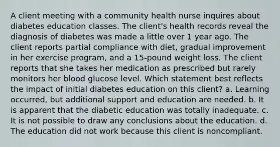 A client meeting with a community health nurse inquires about diabetes education classes. The client's health records reveal the diagnosis of diabetes was made a little over 1 year ago. The client reports partial compliance with diet, gradual improvement in her exercise program, and a 15-pound weight loss. The client reports that she takes her medication as prescribed but rarely monitors her blood glucose level. Which statement best reflects the impact of initial diabetes education on this client? a. Learning occurred, but additional support and education are needed. b. It is apparent that the diabetic education was totally inadequate. c. It is not possible to draw any conclusions about the education. d. The education did not work because this client is noncompliant.