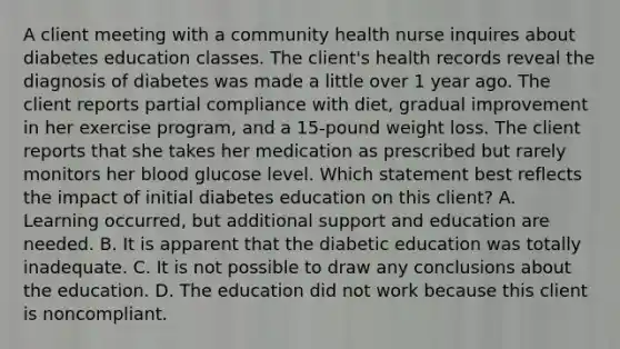 A client meeting with a community health nurse inquires about diabetes education classes. The client's health records reveal the diagnosis of diabetes was made a little over 1 year ago. The client reports partial compliance with diet, gradual improvement in her exercise program, and a 15-pound weight loss. The client reports that she takes her medication as prescribed but rarely monitors her blood glucose level. Which statement best reflects the impact of initial diabetes education on this client? A. Learning occurred, but additional support and education are needed. B. It is apparent that the diabetic education was totally inadequate. C. It is not possible to draw any conclusions about the education. D. The education did not work because this client is noncompliant.