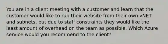 You are in a client meeting with a customer and learn that the customer would like to run their website from their own vNET and subnets, but due to staff constraints they would like the least amount of overhead on the team as possible. Which Azure service would you recommend to the client?