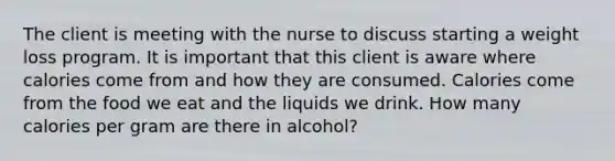 The client is meeting with the nurse to discuss starting a weight loss program. It is important that this client is aware where calories come from and how they are consumed. Calories come from the food we eat and the liquids we drink. How many calories per gram are there in alcohol?