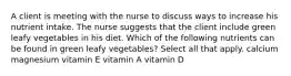 A client is meeting with the nurse to discuss ways to increase his nutrient intake. The nurse suggests that the client include green leafy vegetables in his diet. Which of the following nutrients can be found in green leafy vegetables? Select all that apply. calcium magnesium vitamin E vitamin A vitamin D