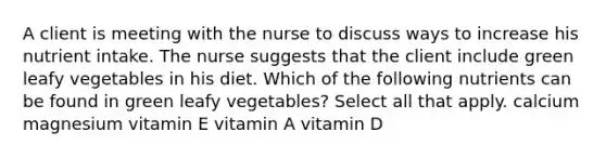 A client is meeting with the nurse to discuss ways to increase his nutrient intake. The nurse suggests that the client include green leafy vegetables in his diet. Which of the following nutrients can be found in green leafy vegetables? Select all that apply. calcium magnesium vitamin E vitamin A vitamin D