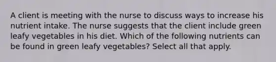 A client is meeting with the nurse to discuss ways to increase his nutrient intake. The nurse suggests that the client include green leafy vegetables in his diet. Which of the following nutrients can be found in green leafy vegetables? Select all that apply.