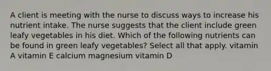 A client is meeting with the nurse to discuss ways to increase his nutrient intake. The nurse suggests that the client include green leafy vegetables in his diet. Which of the following nutrients can be found in green leafy vegetables? Select all that apply. vitamin A vitamin E calcium magnesium vitamin D