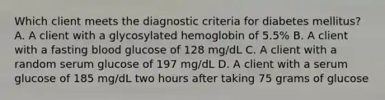 Which client meets the diagnostic criteria for diabetes mellitus? A. A client with a glycosylated hemoglobin of 5.5% B. A client with a fasting blood glucose of 128 mg/dL C. A client with a random serum glucose of 197 mg/dL D. A client with a serum glucose of 185 mg/dL two hours after taking 75 grams of glucose