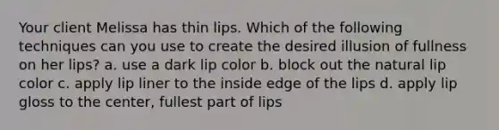 Your client Melissa has thin lips. Which of the following techniques can you use to create the desired illusion of fullness on her lips? a. use a dark lip color b. block out the natural lip color c. apply lip liner to the inside edge of the lips d. apply lip gloss to the center, fullest part of lips