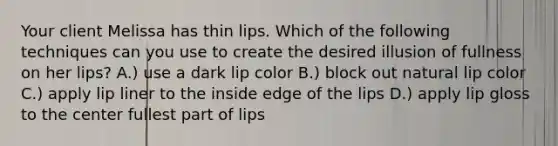 Your client Melissa has thin lips. Which of the following techniques can you use to create the desired illusion of fullness on her lips? A.) use a dark lip color B.) block out natural lip color C.) apply lip liner to the inside edge of the lips D.) apply lip gloss to the center fullest part of lips