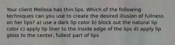 Your client Melissa has thin lips. Which of the following techniques can you use to create the desired illusion of fullness on her lips? a) use a dark lip color b) block out the natural lip color c) apply lip liner to the inside edge of the lips d) apply lip gloss to the center, fullest part of lips