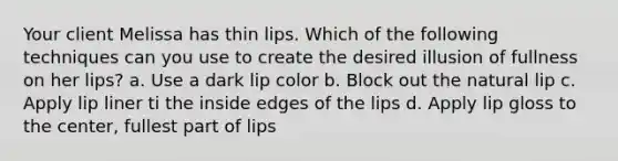 Your client Melissa has thin lips. Which of the following techniques can you use to create the desired illusion of fullness on her lips? a. Use a dark lip color b. Block out the natural lip c. Apply lip liner ti the inside edges of the lips d. Apply lip gloss to the center, fullest part of lips