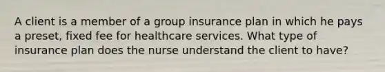 A client is a member of a group insurance plan in which he pays a preset, fixed fee for healthcare services. What type of insurance plan does the nurse understand the client to have?