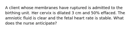 A client whose membranes have ruptured is admitted to the birthing unit. Her cervix is dilated 3 cm and 50% effaced. The amniotic fluid is clear and the fetal heart rate is stable. What does the nurse anticipate?