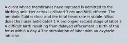 A client whose membranes have ruptured is admitted to the birthing unit. Her cervix is dilated 3 cm and 50% effaced. The amniotic fluid is clear and the fetal heart rate is stable. What does the nurse anticipate? 1 A prolonged second stage of labor 2 A difficult birth resulting from delayed effacement 3 Birth of the fetus within a day 4 The stimulation of labor with an oxytocin infusion