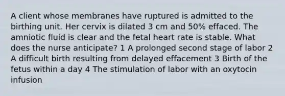 A client whose membranes have ruptured is admitted to the birthing unit. Her cervix is dilated 3 cm and 50% effaced. The amniotic fluid is clear and the fetal heart rate is stable. What does the nurse anticipate? 1 A prolonged second stage of labor 2 A difficult birth resulting from delayed effacement 3 Birth of the fetus within a day 4 The stimulation of labor with an oxytocin infusion