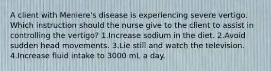 A client with Meniere's disease is experiencing severe vertigo. Which instruction should the nurse give to the client to assist in controlling the vertigo? 1.Increase sodium in the diet. 2.Avoid sudden head movements. 3.Lie still and watch the television. 4.Increase fluid intake to 3000 mL a day.