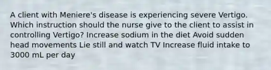 A client with Meniere's disease is experiencing severe Vertigo. Which instruction should the nurse give to the client to assist in controlling Vertigo? Increase sodium in the diet Avoid sudden head movements Lie still and watch TV Increase fluid intake to 3000 mL per day