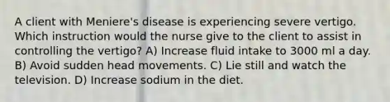 A client with Meniere's disease is experiencing severe vertigo. Which instruction would the nurse give to the client to assist in controlling the vertigo? A) Increase fluid intake to 3000 ml a day. B) Avoid sudden head movements. C) Lie still and watch the television. D) Increase sodium in the diet.