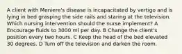 A client with Meniere's disease is incapacitated by vertigo and is lying in bed grasping the side rails and staring at the television. Which nursing intervention should the nurse implement? A Encourage fluids to 3000 ml per day. B Change the client's position every two hours. C Keep the head of the bed elevated 30 degrees. D Turn off the television and darken the room.