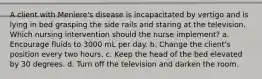 A client with Meniere's disease is incapacitated by vertigo and is lying in bed grasping the side rails and staring at the television. Which nursing intervention should the nurse implement? a. Encourage fluids to 3000 mL per day. b. Change the client's position every two hours. c. Keep the head of the bed elevated by 30 degrees. d. Turn off the television and darken the room.