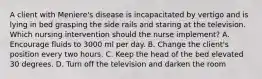 A client with Meniere's disease is incapacitated by vertigo and is lying in bed grasping the side rails and staring at the television. Which nursing intervention should the nurse implement? A. Encourage fluids to 3000 ml per day. B. Change the client's position every two hours. C. Keep the head of the bed elevated 30 degrees. D. Turn off the television and darken the room