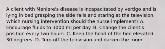 A client with Meniere's disease is incapacitated by vertigo and is lying in bed grasping the side rails and staring at the television. Which nursing intervention should the nurse implement? A. Encourage fluids to 3000 ml per day. B. Change the client's position every two hours. C. Keep the head of the bed elevated 30 degrees. D. Turn off the television and darken the room