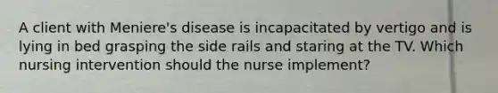 A client with Meniere's disease is incapacitated by vertigo and is lying in bed grasping the side rails and staring at the TV. Which nursing intervention should the nurse implement?