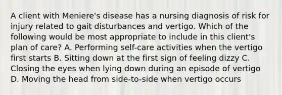 A client with Meniere's disease has a nursing diagnosis of risk for injury related to gait disturbances and vertigo. Which of the following would be most appropriate to include in this client's plan of care? A. Performing self-care activities when the vertigo first starts B. Sitting down at the first sign of feeling dizzy C. Closing the eyes when lying down during an episode of vertigo D. Moving the head from side-to-side when vertigo occurs