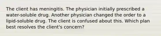 The client has meningitis. The physician initially prescribed a water-soluble drug. Another physician changed the order to a lipid-soluble drug. The client is confused about this. Which plan best resolves the client's concern?