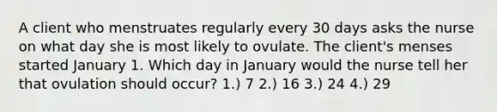 A client who menstruates regularly every 30 days asks the nurse on what day she is most likely to ovulate. The client's menses started January 1. Which day in January would the nurse tell her that ovulation should occur? 1.) 7 2.) 16 3.) 24 4.) 29