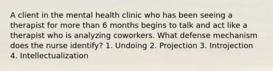 A client in the mental health clinic who has been seeing a therapist for more than 6 months begins to talk and act like a therapist who is analyzing coworkers. What defense mechanism does the nurse identify? 1. Undoing 2. Projection 3. Introjection 4. Intellectualization