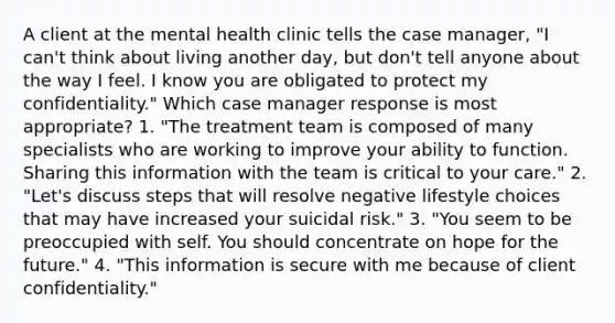 A client at the mental health clinic tells the case manager, "I can't think about living another day, but don't tell anyone about the way I feel. I know you are obligated to protect my confidentiality." Which case manager response is most appropriate? 1. "The treatment team is composed of many specialists who are working to improve your ability to function. Sharing this information with the team is critical to your care." 2. "Let's discuss steps that will resolve negative lifestyle choices that may have increased your suicidal risk." 3. "You seem to be preoccupied with self. You should concentrate on hope for the future." 4. "This information is secure with me because of client confidentiality."