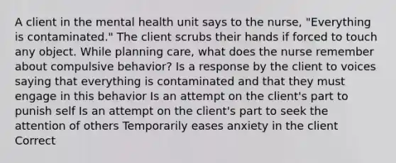 A client in the mental health unit says to the nurse, "Everything is contaminated." The client scrubs their hands if forced to touch any object. While planning care, what does the nurse remember about compulsive behavior? Is a response by the client to voices saying that everything is contaminated and that they must engage in this behavior Is an attempt on the client's part to punish self Is an attempt on the client's part to seek the attention of others Temporarily eases anxiety in the client Correct