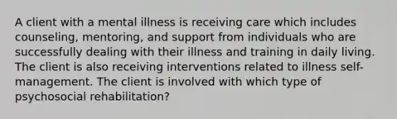 A client with a mental illness is receiving care which includes counseling, mentoring, and support from individuals who are successfully dealing with their illness and training in daily living. The client is also receiving interventions related to illness self-management. The client is involved with which type of psychosocial rehabilitation?