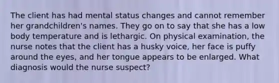 The client has had mental status changes and cannot remember her grandchildren's names. They go on to say that she has a low body temperature and is lethargic. On physical examination, the nurse notes that the client has a husky voice, her face is puffy around the eyes, and her tongue appears to be enlarged. What diagnosis would the nurse suspect?