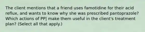 The client mentions that a friend uses famotidine for their acid reflux, and wants to know why she was prescribed pantoprazole? Which actions of PP| make them useful in the client's treatment plan? (Select all that apply.)