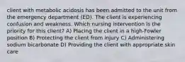 client with metabolic acidosis has been admitted to the unit from the emergency department (ED). The client is experiencing confusion and weakness. Which nursing intervention is the priority for this client? A) Placing the client in a high-Fowler position B) Protecting the client from injury C) Administering sodium bicarbonate D) Providing the client with appropriate skin care