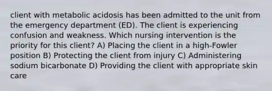 client with metabolic acidosis has been admitted to the unit from the emergency department (ED). The client is experiencing confusion and weakness. Which nursing intervention is the priority for this client? A) Placing the client in a high-Fowler position B) Protecting the client from injury C) Administering sodium bicarbonate D) Providing the client with appropriate skin care