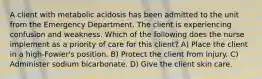 A client with metabolic acidosis has been admitted to the unit from the Emergency Department. The client is experiencing confusion and weakness. Which of the following does the nurse implement as a priority of care for this client? A) Place the client in a high-Fowler's position. B) Protect the client from injury. C) Administer sodium bicarbonate. D) Give the client skin care.