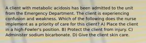 A client with metabolic acidosis has been admitted to the unit from the Emergency Department. The client is experiencing confusion and weakness. Which of the following does the nurse implement as a priority of care for this client? A) Place the client in a high-Fowler's position. B) Protect the client from injury. C) Administer sodium bicarbonate. D) Give the client skin care.