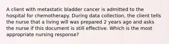 A client with metastatic bladder cancer is admitted to the hospital for chemotherapy. During data collection, the client tells the nurse that a living will was prepared 2 years ago and asks the nurse if this document is still effective. Which is the most appropriate nursing response?