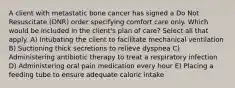 A client with metastatic bone cancer has signed a Do Not Resuscitate (DNR) order specifying comfort care only. Which would be included in the client's plan of care? Select all that apply. A) Intubating the client to facilitate mechanical ventilation B) Suctioning thick secretions to relieve dyspnea C) Administering antibiotic therapy to treat a respiratory infection D) Administering oral pain medication every hour E) Placing a feeding tube to ensure adequate caloric intake