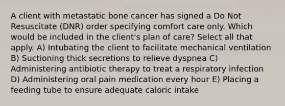 A client with metastatic bone cancer has signed a Do Not Resuscitate (DNR) order specifying comfort care only. Which would be included in the client's plan of care? Select all that apply. A) Intubating the client to facilitate mechanical ventilation B) Suctioning thick secretions to relieve dyspnea C) Administering antibiotic therapy to treat a respiratory infection D) Administering oral pain medication every hour E) Placing a feeding tube to ensure adequate caloric intake