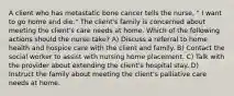 A client who has metastatic bone cancer tells the nurse, " I want to go home and die." The client's family is concerned about meeting the client's care needs at home. Which of the following actions should the nurse take? A) Discuss a referral to home health and hospice care with the client and family. B) Contact the social worker to assist with nursing home placement. C) Talk with the provider about extending the client's hospital stay. D) Instruct the family about meeting the client's palliative care needs at home.