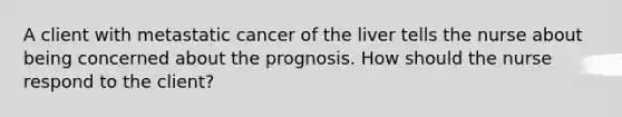 A client with metastatic cancer of the liver tells the nurse about being concerned about the prognosis. How should the nurse respond to the client?