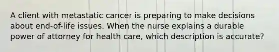 A client with metastatic cancer is preparing to make decisions about end-of-life issues. When the nurse explains a durable power of attorney for health care, which description is accurate?