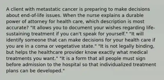 A client with metastatic cancer is preparing to make decisions about end-of-life issues. When the nurse explains a durable power of attorney for health care, which description is most accurate? "It allows you to document your wishes regarding life-sustaining treatment if you can't speak for yourself." "It will identify someone that can make decisions for your health care if you are in a coma or vegetative state." "It is not legally binding, but helps the healthcare provider know exactly what medical treatments you want." "It is a form that all people must sign before admission to the hospital so that individualized treatment plans can be developed."